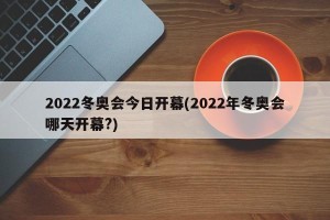 2022冬奥会今日开幕(2022年冬奥会哪天开幕?)