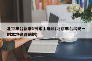 北京丰台新增1例本土确诊(北京丰台出现一例本地确诊病例)