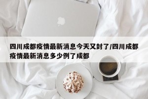 四川成都疫情最新消息今天又封了/四川成都疫情最新消息多少例了成都