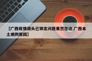 【广西疫情源头已锁定问题果然在这,广西本土病例原因】