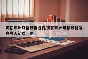 河南郑州疫情最新通告/河南郑州疫情最新消息今天新增一例