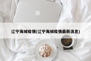 辽宁海城疫情(辽宁海城疫情最新消息)