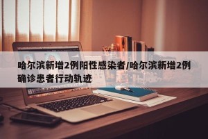 哈尔滨新增2例阳性感染者/哈尔滨新增2例确诊患者行动轨迹