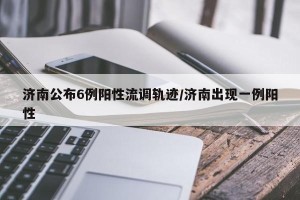济南公布6例阳性流调轨迹/济南出现一例阳性