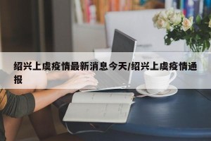 绍兴上虞疫情最新消息今天/绍兴上虞疫情通报