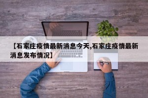 【石家庄疫情最新消息今天,石家庄疫情最新消息发布情况】