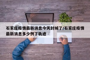 石家庄疫情最新消息今天封城了/石家庄疫情最新消息多少例了轨迹