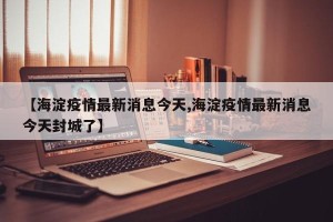 【海淀疫情最新消息今天,海淀疫情最新消息今天封城了】