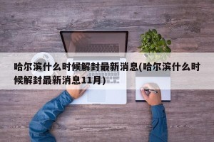 哈尔滨什么时候解封最新消息(哈尔滨什么时候解封最新消息11月)