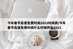 今年春节高速免费时间2022时间表/今年春节高速免费时间什么时候开始2021