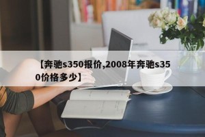 【奔驰s350报价,2008年奔驰s350价格多少】