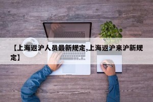 【上海返沪人员最新规定,上海返沪来沪新规定】