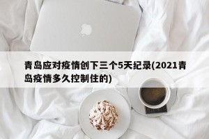 青岛应对疫情创下三个5天纪录(2021青岛疫情多久控制住的)
