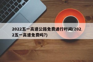 2022五一高速公路免费通行时间(2022五一高速免费吗?)
