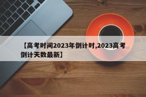 【高考时间2023年倒计时,2023高考倒计天数最新】
