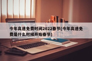 今年高速免费时间2022春节(今年高速免费是什么时候开始春节)