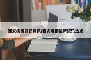 西安疫情最新资讯/西安疫情最新资讯热点