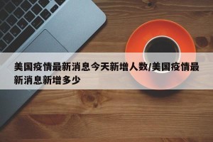 美国疫情最新消息今天新增人数/美国疫情最新消息新增多少