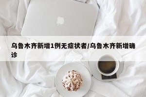 乌鲁木齐新增1例无症状者/乌鲁木齐新增确诊