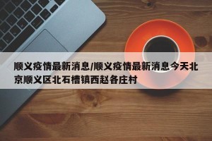 顺义疫情最新消息/顺义疫情最新消息今天北京顺义区北石槽镇西赵各庄村