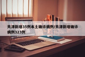 天津新增35例本土确诊病例/天津新增确诊病例323例