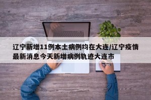 辽宁新增11例本土病例均在大连/辽宁疫情最新消息今天新增病例轨迹大连市