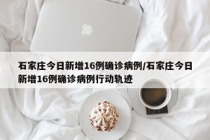石家庄今日新增16例确诊病例/石家庄今日新增16例确诊病例行动轨迹