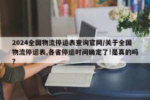2024全国物流停运表查询官网/关于全国物流停运表,各省停运时间确定了!是真的吗?