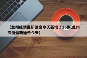 【兰州疫情最新消息今天新增了15例,兰州疫情最新通告今天】
