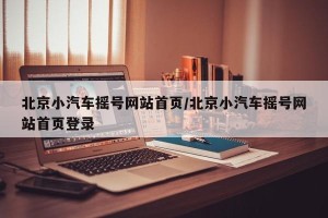 北京小汽车摇号网站首页/北京小汽车摇号网站首页登录