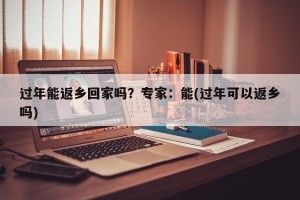过年能返乡回家吗？专家：能(过年可以返乡吗)
