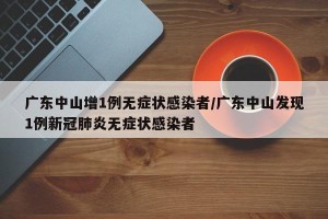 广东中山增1例无症状感染者/广东中山发现1例新冠肺炎无症状感染者