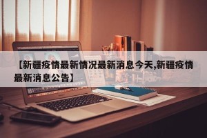 【新疆疫情最新情况最新消息今天,新疆疫情最新消息公告】