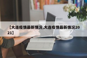 【大连疫情最新情况,大连疫情最新情况2021】