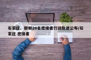 石家庄、邯郸20名密接者行动轨迹公布/石家庄 密接者