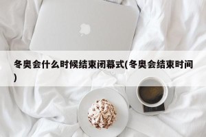 冬奥会什么时候结束闭幕式(冬奥会结束时间)