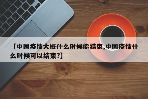 【中国疫情大概什么时候能结束,中国疫情什么时候可以结束?】