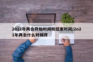 2022年两会开始时间和结束时间/2o21年两会什么时候开