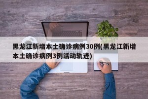 黑龙江新增本土确诊病例30例(黑龙江新增本土确诊病例3例活动轨迹)