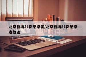 北京新增21例感染者/北京新增21例感染者轨迹
