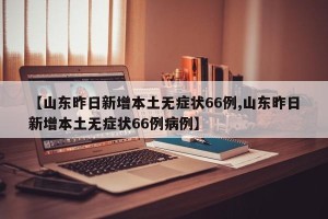 【山东昨日新增本土无症状66例,山东昨日新增本土无症状66例病例】