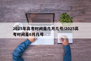 2025年高考时间是几月几号/2025高考时间是6月几号