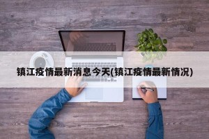 镇江疫情最新消息今天(镇江疫情最新情况)