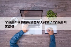 宁波鄞州疫情最新消息今天封城了/宁波鄞州区疫情