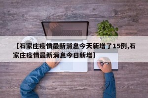 【石家庄疫情最新消息今天新增了15例,石家庄疫情最新消息今日新增】