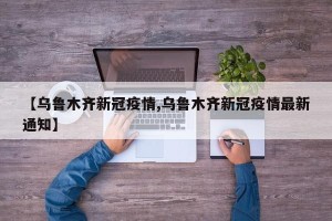 【乌鲁木齐新冠疫情,乌鲁木齐新冠疫情最新通知】