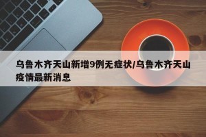 乌鲁木齐天山新增9例无症状/乌鲁木齐天山疫情最新消息