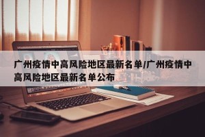 广州疫情中高风险地区最新名单/广州疫情中高风险地区最新名单公布