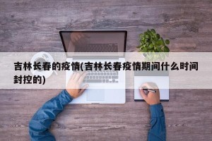 吉林长春的疫情(吉林长春疫情期间什么时间封控的)