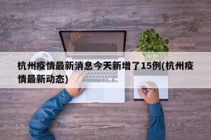 杭州疫情最新消息今天新增了15例(杭州疫情最新动态)